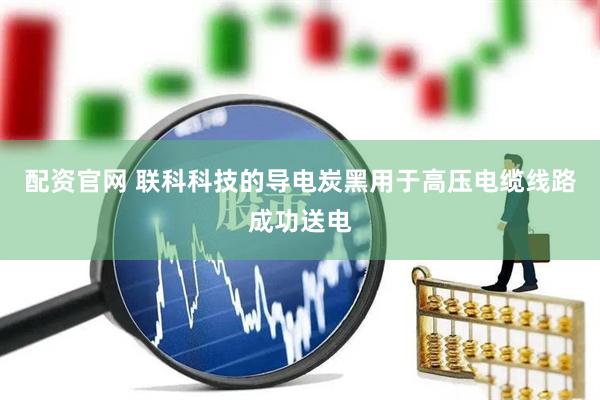 配资官网 联科科技的导电炭黑用于高压电缆线路成功送电