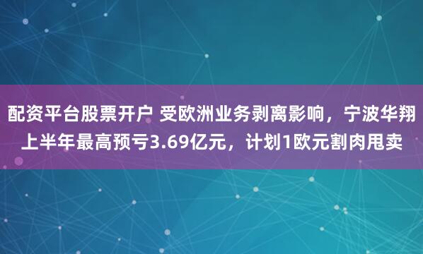 配资平台股票开户 受欧洲业务剥离影响，宁波华翔上半年最高预亏3.69亿元，计划1欧元割肉甩卖