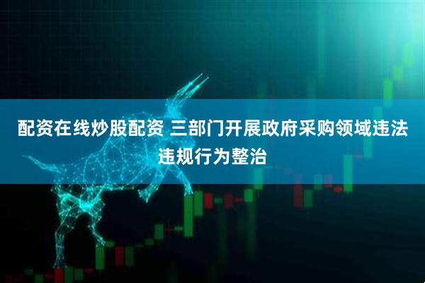 配资在线炒股配资 三部门开展政府采购领域违法违规行为整治