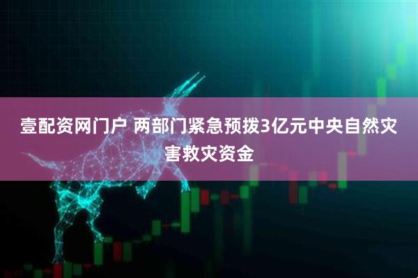 壹配资网门户 两部门紧急预拨3亿元中央自然灾害救灾资金