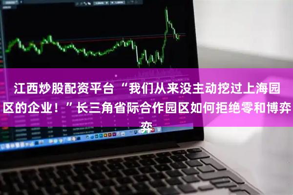 江西炒股配资平台 “我们从来没主动挖过上海园区的企业！”长三角省际合作园区如何拒绝零和博弈