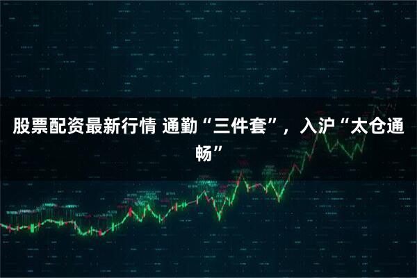 股票配资最新行情 通勤“三件套”，入沪“太仓通畅”