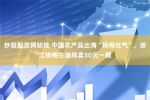 炒股配资网站找 中国农产品出海“杨梅吐气”，浙江杨梅在迪拜卖30元一颗