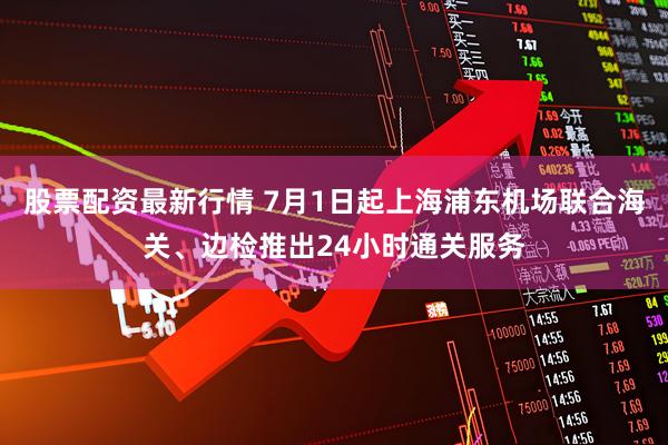 股票配资最新行情 7月1日起上海浦东机场联合海关、边检推出24小时通关服务