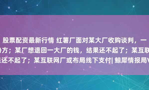股票配资最新行情 红薯厂面对某大厂收购谈判，一句灵魂拷问让对方变弱势方；某厂想退回一大厂的钱，结果还不起了；某互联网厂或布局线下支付| 鲸犀情报局Vol.11