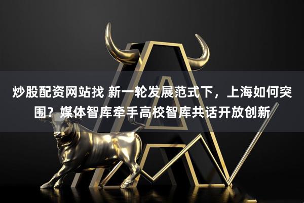 炒股配资网站找 新一轮发展范式下，上海如何突围？媒体智库牵手高校智库共话开放创新