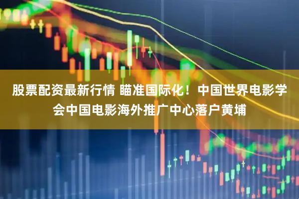 股票配资最新行情 瞄准国际化！中国世界电影学会中国电影海外推广中心落户黄埔