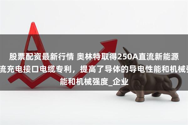 股票配资最新行情 奥林特取得250A直流新能源汽车用交流充电接口电缆专利，提高了导体的导电性能和机械强度_企业