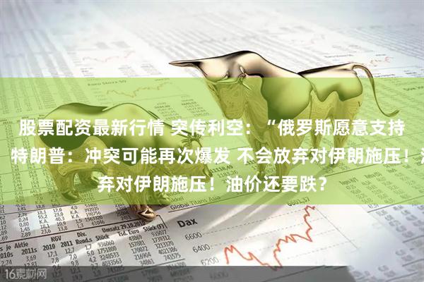 股票配资最新行情 突传利空：“俄罗斯愿意支持再次增产”！特朗普：冲突可能再次爆发 不会放弃对伊朗施压！油价还要跌？
