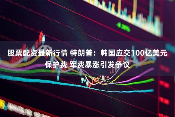 股票配资最新行情 特朗普：韩国应交100亿美元保护费 军费暴涨引发争议