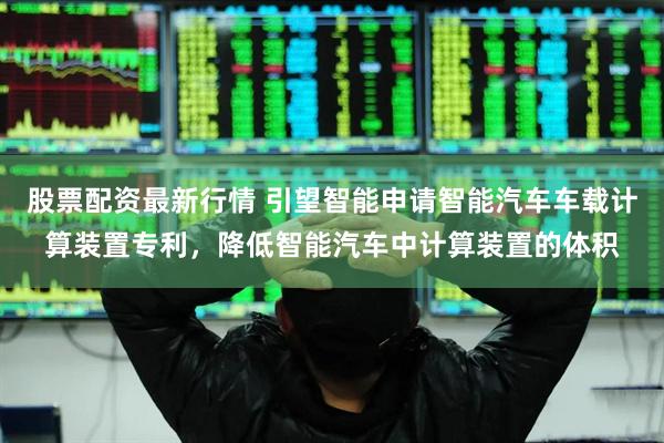 股票配资最新行情 引望智能申请智能汽车车载计算装置专利，降低智能汽车中计算装置的体积