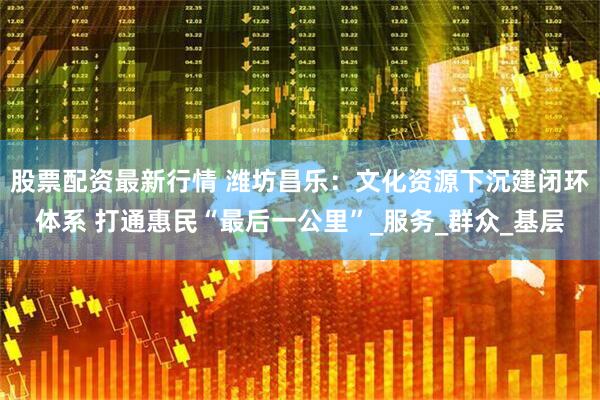 股票配资最新行情 潍坊昌乐：文化资源下沉建闭环体系 打通惠民“最后一公里”_服务_群众_基层
