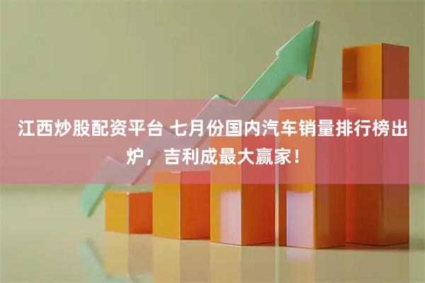 江西炒股配资平台 七月份国内汽车销量排行榜出炉，吉利成最大赢家！