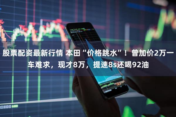 股票配资最新行情 本田“价格跳水”！曾加价2万一车难求，现才8万，提速8s还喝92油