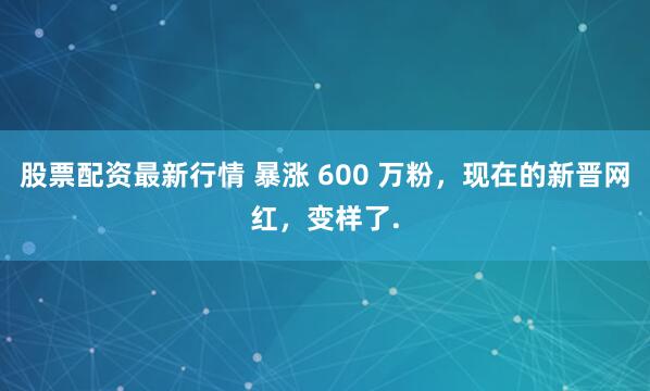 股票配资最新行情 暴涨 600 万粉，现在的新晋网红，变样了.