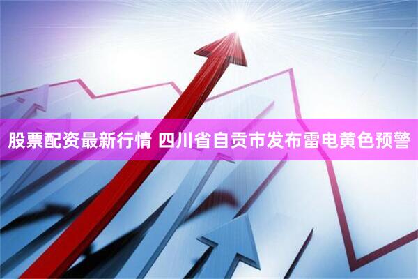 股票配资最新行情 四川省自贡市发布雷电黄色预警