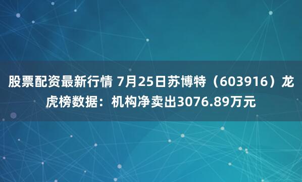 股票配资最新行情 7月25日苏博特（603916）龙虎榜数据：机构净卖出3076.89万元