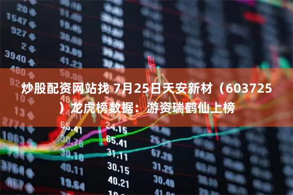 炒股配资网站找 7月25日天安新材（603725）龙虎榜数据：游资瑞鹤仙上榜
