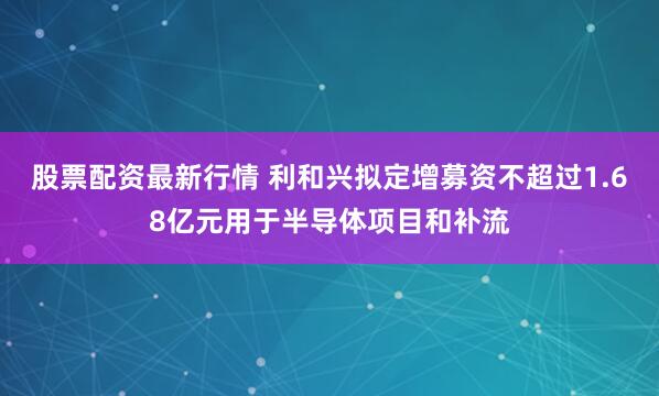 股票配资最新行情 利和兴拟定增募资不超过1.68亿元用于半导体项目和补流