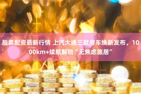 股票配资最新行情 上汽大通三款房车焕新发布，1000km+续航解锁“无焦虑旅居”