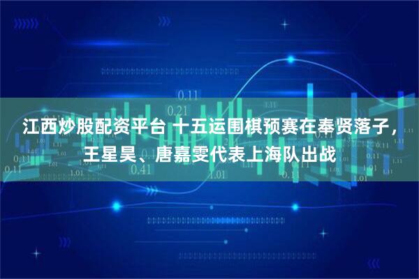 江西炒股配资平台 十五运围棋预赛在奉贤落子，王星昊、唐嘉雯代表上海队出战