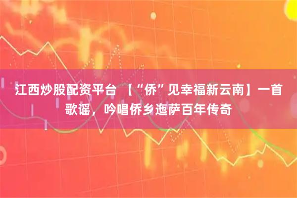 江西炒股配资平台 【“侨”见幸福新云南】一首歌谣，吟唱侨乡迤萨百年传奇