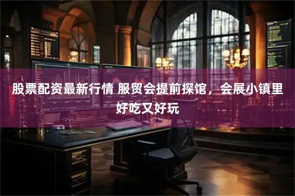股票配资最新行情 服贸会提前探馆，会展小镇里好吃又好玩