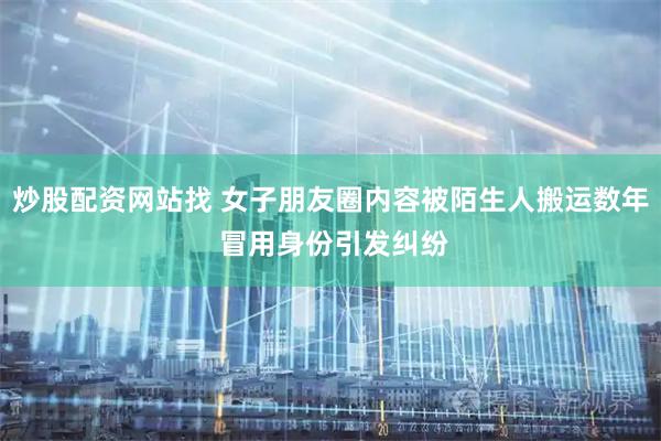 炒股配资网站找 女子朋友圈内容被陌生人搬运数年 冒用身份引发纠纷