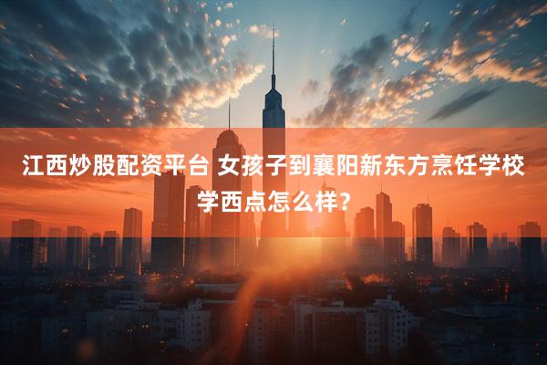 江西炒股配资平台 女孩子到襄阳新东方烹饪学校学西点怎么样？