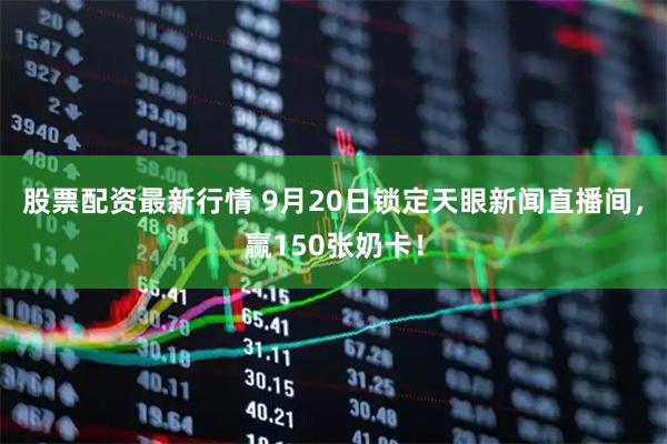 股票配资最新行情 9月20日锁定天眼新闻直播间，赢150张奶卡！