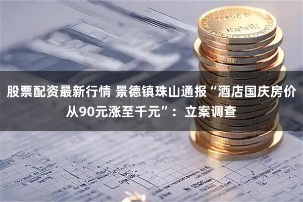 股票配资最新行情 景德镇珠山通报“酒店国庆房价从90元涨至千元”：立案调查