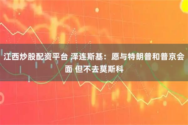 江西炒股配资平台 泽连斯基：愿与特朗普和普京会面 但不去莫斯科