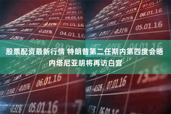 股票配资最新行情 特朗普第二任期内第四度会晤 内塔尼亚胡将再访白宫