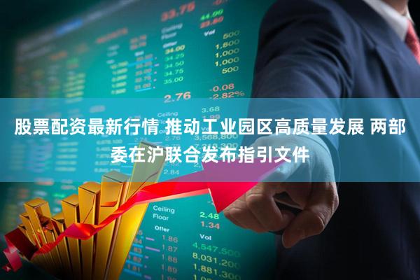 股票配资最新行情 推动工业园区高质量发展 两部委在沪联合发布指引文件
