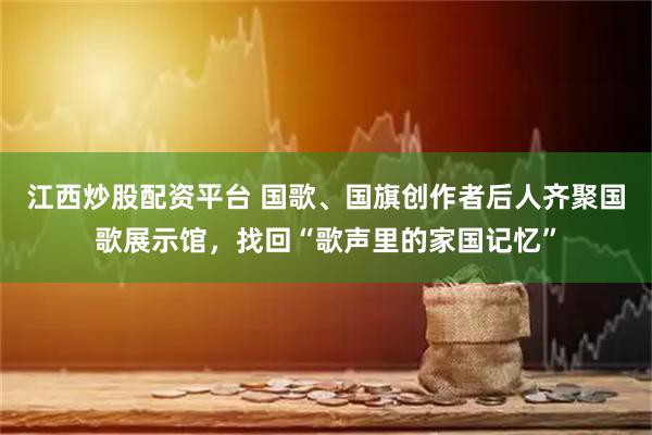 江西炒股配资平台 国歌、国旗创作者后人齐聚国歌展示馆，找回“歌声里的家国记忆”