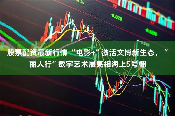 股票配资最新行情 “电影+”激活文博新生态，“丽人行”数字艺术展亮相海上5号棚