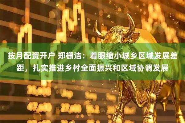 按月配资开户 郑栅洁：着眼缩小城乡区域发展差距，扎实推进乡村全面振兴和区域协调发展