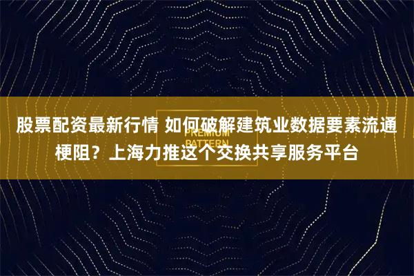 股票配资最新行情 如何破解建筑业数据要素流通梗阻？上海力推这个交换共享服务平台