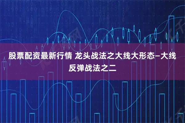 股票配资最新行情 龙头战法之大线大形态—大线反弹战法之二