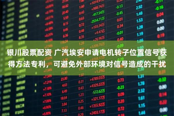 银川股票配资 广汽埃安申请电机转子位置信号获得方法专利，可避免外部环境对信号造成的干扰