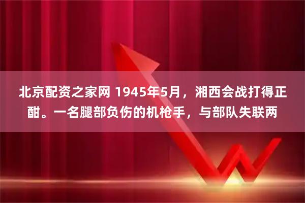 北京配资之家网 1945年5月，湘西会战打得正酣。一名腿部负伤的机枪手，与部队失联两